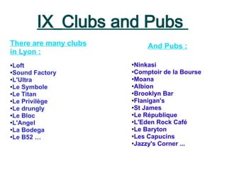 IX_Clubs and Pubs
●
Loft
●Sound Factory
●L'Ultra
●Le Symbole
●
Le Titan
●
Le Privilège
●
Le drungly
●
Le Bloc
●L'Angel
●La Bodega
●Le B52 …
There are many clubs
in Lyon :
And Pubs :
●
Ninkasi
●
Comptoir de la Bourse
●
Moana
●
Albion
●Brooklyn Bar
●Flanigan's
●St James
●
Le République
●
L'Eden Rock Café
●
Le Baryton
●
Les Capucins
●
Jazzy's Corner ...
 