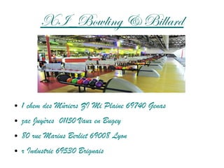 XI_Bowling & Billard
● 1 chem des Mûriers ZI Mi Plaine 69740 Genas
● zac Juyères 01150 Vaux en Bugey
● 80 rue Marius Berliet 69008 Lyon
● r Industrie 69530 Brignais
 