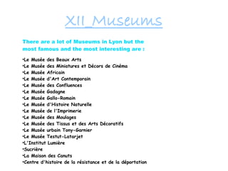 XII_Museums
There are a lot of Museums in Lyon but the
most famous and the most interesting are :
●
Le Musée des Beaux Arts
●
Le Musée des Miniatures et Décors de Cinéma
●
Le Musée Africain
●
Le Musée d'Art Contemporain
●
Le Musée des Confluences
●
Le Musée Gadagne
●
Le Musée Gallo-Romain
●
Le Musée d'Histoire Naturelle
●
Le Musée de l'Imprimerie
●
Le Musée des Moulages
●
Le Musée des Tissus et des Arts Décoratifs
●
Le Musée urbain Tony-Garnier
●
Le Musée Testut-Latarjet
●
L'Institut Lumière
●
Sucrière
●
La Maison des Canuts
●
Centre d'histoire de la résistance et de la déportation
 