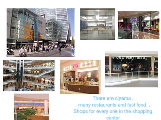 .There are cinema ,
many restaurants and fast food ,
Shops for every one in the shopping
center
 