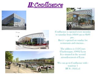 II:Confluence
Confluence is opened every monday
to saturday from 10h00 am to 8h00
pm .
But it 's opened on sunday for
restaurants and cinemas .
The address is 112 Cours
Charlemagne, 69002 Lyon
It is situated in the second
arrondissement of Lyon
We can go to Confluence with :
tramway 1
BUS : 18,61,s1
 