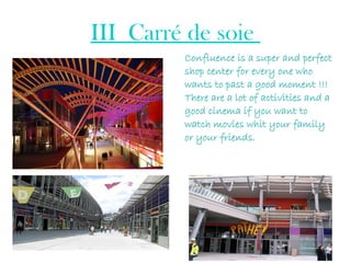 III_Carré de soie
Confluence is a super and perfect
shop center for every one who
wants to past a good moment !!!
There are a lot of activities and a
good cinema if you want to
watch movies whit your family
or your friends.
 