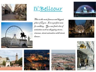 IV:Bellcour
This is the most famous and biggest
place of Lyon . It is a perfect area
for walking . You can find a lot of
activities such as shopping stores ,
cinemas ,street animation with street
dancer .
 
