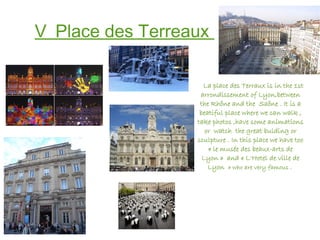 V_Place des Terreaux
La place des Terraux is in the 1st
arrondissement of Lyon,between
the Rhône and the Saône . It is a
beatiful place where we can walk ,
take photos ,have some animations
or watch the great bulding or
sculpture . In this place we have too
« le musée des beaux-arts de
Lyon » and « L'Hotel de ville de
Lyon  » who are very famous .
 