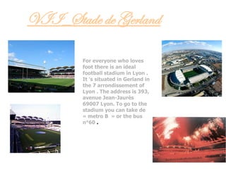 VII_Stade de Gerland
For everyone who loves
foot there is an ideal
football stadium in Lyon .
It 's situated in Gerland in
the 7 arrondissement of
Lyon . The address is 393,
avenue Jean-Jaurès
69007 Lyon. To go to the
stadium you can take de
« metro B  » or the bus
n°60 .
 