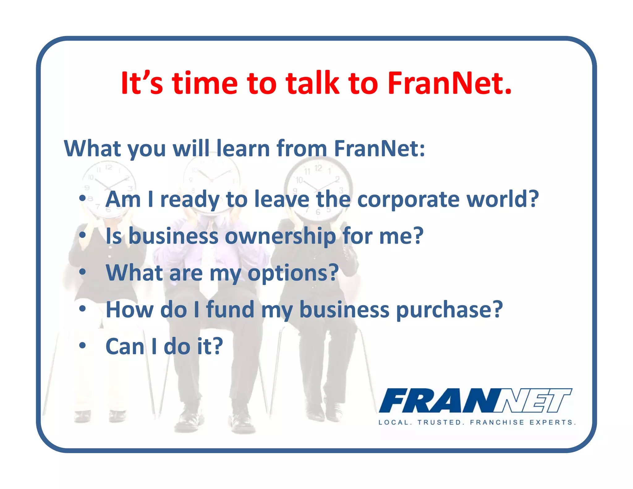 It s time to talk to FranNet. 
      It’s time to talk to FranNet.
What you will learn from FranNet:
What you will learn from FranNet:
 •   Am I ready to leave the corporate world?
 •   Is business ownership for me?
 •   What are my options?
     What are my options?
 •   How do I fund my business purchase?
 •   Can I do it?
 
