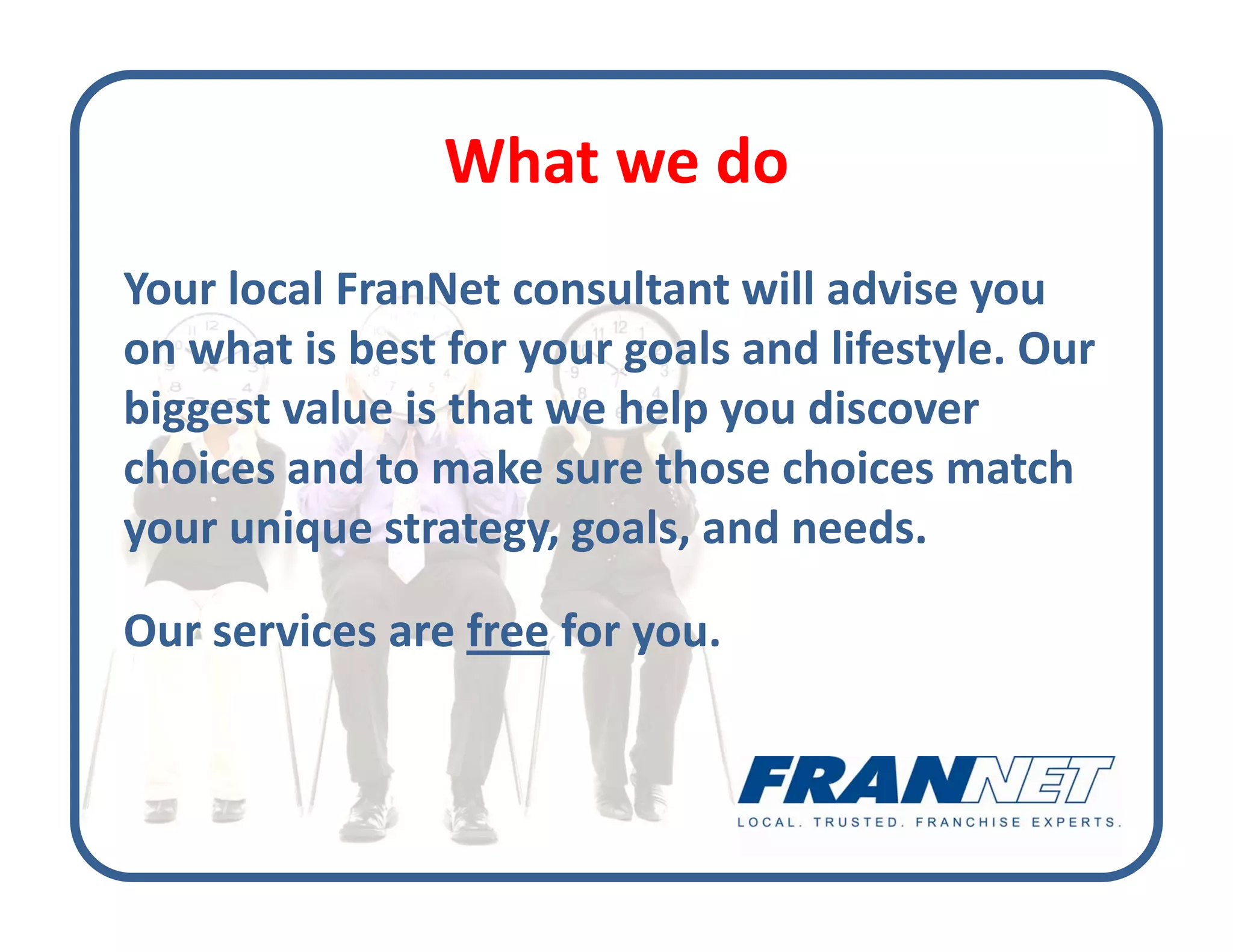 What we do
                What we do
Your local FranNet consultant will advise you 
Your local FranNet consultant will advise you
on what is best for your goals and lifestyle. Our 
biggest value is that we help you discover 
biggest value is that we help you discover
choices and to make sure those choices match 
your unique strategy, goals, and needs. 
your unique strategy goals and needs

Our services are free for you. 
 