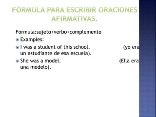 Formula:sujeto+verbo+complemento
 Examples:
 I was a student of this school. (yo era
un estudiante de esa escuela).
 She was a model. (Ella era
una modelo).
 