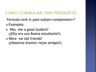 Formula:verb in past+subjet+complement+?
 Examples:
 Was she a good student?
(¿Ella era una Buena estudiante?).
 Were we old friends?
(¿Nosotros éramos viejos amigos?).
 