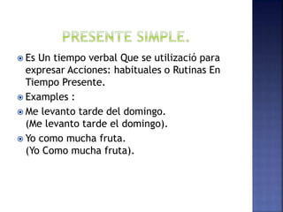  Es Un tiempo verbal Que se utilizació para
expresar Acciones: habituales o Rutinas En
Tiempo Presente.
 Examples :
 Me levanto tarde del domingo.
(Me levanto tarde el domingo).
 Yo como mucha fruta.
(Yo Como mucha fruta).
 