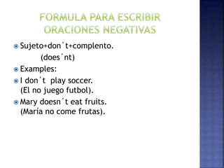  Sujeto+don´t+complento.
(does´nt)
 Examples:
 I don´t play soccer.
(El no juego futbol).
 Mary doesn´t eat fruits.
(María no come frutas).
 