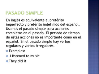 En inglés es equivalente al pretérito
imperfecto y pretérito indefinido del español.
Usamos el pasado simple para acciones
completas en el pasado. El período de tiempo
de estas acciones no es importante como en el
español. En el pasado simple hay verbos
regulares y verbos irregulares.
 Examples:
 I listened to music
 They did it
 
