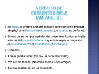  En inglés, el simple present, también conocido como present
simple,1 es el tiempo verbal presente (de aspecto no perfecto).
 Es uno de los tiempos verbales del presente utilizados en inglés,
además del present continuous, que tiene aspecto progresivo,
el present perfect y el present perfect continuous.
 Examples:
 I am a good student. (Yo soy un buen estudiante).
 We are old friends. (Nosotros somos viejos amigos).
 He is a student. (Él es un estudiante).
 