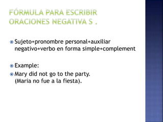  Sujeto+pronombre personal+auxiliar
negativo+verbo en forma simple+complement
 Example:
 Mary did not go to the party.
(Maria no fue a la fiesta).
 