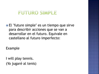  El "future simple" es un tiempo que sirve
para describir acciones que se van a
desarrollar en el futuro. Equivale en
castellano al futuro imperfecto:
Example
I will play tennis.
(Yo jugaré al tenis)
 