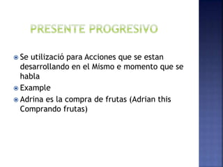  Se utilizació para Acciones que se estan
desarrollando en el Mismo e momento que se
habla
 Example
 Adrina es la compra de frutas (Adrian this
Comprando frutas)
 