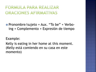  Pronombre/sujeto + Aux. “To be” + Verbo-
ing + Complemento + Expresión de tiempo
Example:
Kelly is eating in her home at this moment.
(Kelly está comiendo en su casa en este
momento)
 
