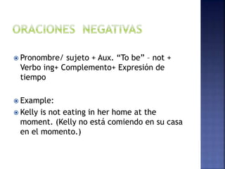 Pronombre/ sujeto + Aux. “To be” – not +
Verbo ing+ Complemento+ Expresión de
tiempo
 Example:
 Kelly is not eating in her home at the
moment. (Kelly no está comiendo en su casa
en el momento.)
 