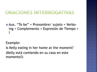  Aux. “To be” + Pronombre/ sujeto + Verbo-
ing + Complemento + Expresión de Tiempo +
?
Example:
Is Kelly eating in her home at the moment?
(Kelly está comiendo en su casa en este
momento?)
 