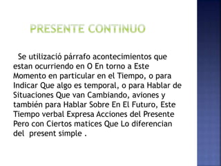 Se utilizació párrafo acontecimientos que
estan ocurriendo en O En torno a Este
Momento en particular en el Tiempo, o para
Indicar Que algo es temporal, o para Hablar de
Situaciones Que van Cambiando, aviones y
también para Hablar Sobre En El Futuro, Este
Tiempo verbal Expresa Acciones del Presente
Pero con Ciertos matices Que Lo diferencian
del present simple .
 