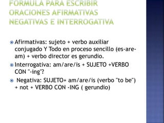  Afirmativas: sujeto + verbo auxiliar
conjugado Y Todo en proceso sencillo (es-are-
am) + verbo director es gerundio.
 Interrogativa: am/are/is + SUJETO +VERBO
CON "-ing"?
 Negativa: SUJETO+ am/are/is (verbo "to be")
+ not + VERBO CON -ING ( gerundio)
 