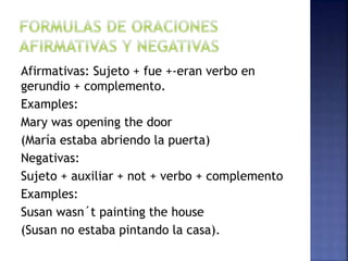 Afirmativas: Sujeto + fue +-eran verbo en
gerundio + complemento.
Examples:
Mary was opening the door
(María estaba abriendo la puerta)
Negativas:
Sujeto + auxiliar + not + verbo + complemento
Examples:
Susan wasn´t painting the house
(Susan no estaba pintando la casa).
 