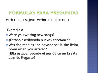 Verb to be+ sujeto+verbo+complemeto+?
Examples:
 Were you writing new songs?
 ¿Estaba escribiendo nuevas canciones?
 Was she reading the newspaper in the living
room when you arrived?
¿Ella estaba leyendo el periódico en la sala
cuando llegaste?
 