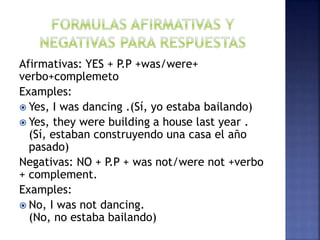 Afirmativas: YES + P.P +was/were+
verbo+complemeto
Examples:
 Yes, I was dancing .(Sí, yo estaba bailando)
 Yes, they were building a house last year .
(Sí, estaban construyendo una casa el año
pasado)
Negativas: NO + P.P + was not/were not +verbo
+ complement.
Examples:
 No, I was not dancing.
(No, no estaba bailando)
 