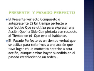  El Presente Perfecto Compuesto o
antepresente ES Un tiempo perfecto o
perfectivo Que se utiliza para expresar una
Acción Que ha Sido Completada con respecto
al Tiempo en el Que esta el hablante.
 El Pasado Perfecto es un tiempo verbal que
se utiliza para referirnos a una acción que
tuvo lugar en un momento anterior a otra
acción, aunque ambas hayan sucedido en el
pasado estableciendo un orden .
 