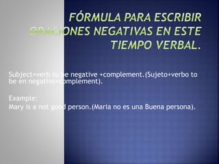 Subject+verb to be negative +complement.(Sujeto+verbo to
be en negativo+complement).
Example:
Mary is a not good person.(Maria no es una Buena persona).
 