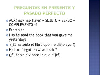  AUX(had/has- have) + SUJETO + VERBO +
COMPLEMENTO +?
 Example:
 Has he read the book that you gave me
yesterday?
 (¿El ha leído el libro que me diste ayer?)
 He had forgotten what I said?
 (¿Él había olvidado lo que dije?)
 