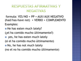 formula: YES/NO + PP + AUX/AUX NEGATIVO
(had/has-have not) + VERBO + COMPLEMENTO
Examples:
 He has eaten much lately?
(¿el ha comido mucho últimamente?)
 yes, he has eaten much lately
(si el ha comido mucho últimamente)
 No, he has not much lately
(no el no ha comido mucho últimamente)
 