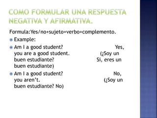 Formula:Yes/no+sujeto+verbo+complemento.
 Example:
 Am I a good student? Yes,
you are a good student. (¿Soy un
buen estudiante? Si, eres un
buen estudiante)
 Am I a good student? No,
you aren’t. (¿Soy un
buen estudiante? No)
 