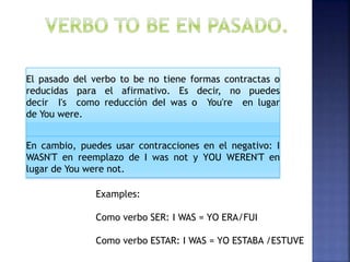El pasado del verbo to be no tiene formas contractas o
reducidas para el afirmativo. Es decir, no puedes
decir I's como reducción deI was o You're en lugar
de You were.
En cambio, puedes usar contracciones en el negativo: I
WASN'T en reemplazo de I was not y YOU WEREN'T en
lugar de You were not.
Examples:
Como verbo SER: I WAS = YO ERA/FUI
Como verbo ESTAR: I WAS = YO ESTABA /ESTUVE
 