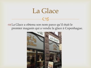 La Glace
                   
 La Glace a obtenu son nom parce qu’il était le
  premier magasin qui a vendu la glace à Copenhague.
 