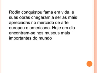 Rodin conquistou fama em vida, e suas obras chegaram a ser as mais apreciadas no mercado de arte europeu e americano. Hoje em dia encontram-se nos museus mais importantes do mundo