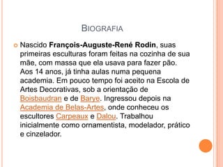 BiografiaNascido François-Auguste-René Rodin, suas primeiras esculturas foram feitas na cozinha de sua mãe, com massa que ela usava para fazer pão. Aos 14 anos, já tinha aulas numa pequena academia. Em pouco tempo foi aceito na Escola de Artes Decorativas, sob a orientação de Boisbaudran e de Barye. Ingressou depois na Academia de Belas-Artes, onde conheceu os escultores Carpeaux e Dalou. Trabalhou inicialmente como ornamentista, modelador, prático e cinzelador.