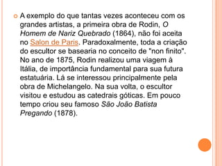 A exemplo do que tantas vezes aconteceu com os grandes artistas, a primeira obra de Rodin, O Homem de Nariz Quebrado (1864), não foi aceita no Salon de Paris. Paradoxalmente, toda a criação do escultor se basearia no conceito de "non finito". No ano de 1875, Rodin realizou uma viagem à Itália, de importância fundamental para sua futura estatuária. Lá se interessou principalmente pela obra de Michelangelo. Na sua volta, o escultor visitou e estudou as catedrais góticas. Em pouco tempo criou seu famoso São João Batista Pregando (1878).