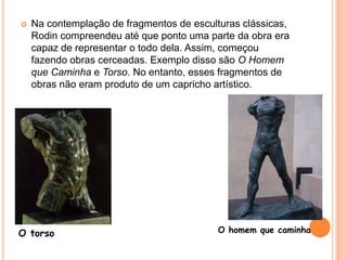 Na contemplação de fragmentos de esculturas clássicas, Rodin compreendeu até que ponto uma parte da obra era capaz de representar o todo dela. Assim, começou fazendo obras cerceadas. Exemplo disso são O Homem que Caminha e Torso. No entanto, esses fragmentos de obras não eram produto de um capricho artístico. O homem que caminhaO torso