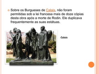 Sobre os Burgueses de Calais, não foram permitidas sob a lei francesa mais de doze cópias desta obra após a morte de Rodin. Ele duplicava frequentemente as suas estátuas.Calais