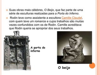 Suas obras mais célebres, O Beijo, que faz parte de uma série de esculturas realizadas para a Porta do Inferno. Rodin teve como assistente a escultora Camille Claudel, com quem teve um romance e cujos trabalhos são muitas vezes confundidos com os de Rodin. Camille acreditava que Rodin queria se apropriar dos seus trabalhos.A porta do infernoO beijo