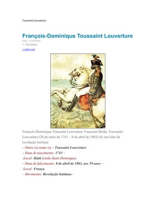 Toussaint Louveture
François-Dominique Toussaint Louverture
Date: 17/05/2009
in: Afro-latinos
11400011003
François-Dominique Toussaint Louverture Toussaint Bréda, Toussaint-
Louverture (20 de maio de 1743 – 8 de abril de 1803) foi um líder da
revolução haitiana
– Outro (s) nome (s) – Toussaint Louverture
– Data de nascimento: 1743 –
-Local: Haiti (então Saint-Domingue)
– Data de falecimento: 8 de abril de 1803, aos 59 anos –
-Local: França
– Movimento: Revolução haitiana –
 