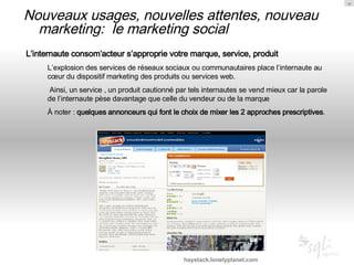Nouveaux usages, nouvelles attentes, nouveau marketing:  le marketing social L’internaute consom’acteur s’approprie votre marque, service, produit L’explosion des services de réseaux sociaux ou communautaires place l’internaute au cœur du dispositif marketing des produits ou services web. Ainsi, un service , un produit cautionné par tels internautes se vend mieux car la parole de l’internaute pèse davantage que celle du vendeur ou de la marque À noter :  quelques annonceurs qui font le choix de mixer les 2 approches prescriptives .  haystack.lonelyplanet.com 