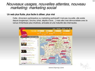 Nouveaux usages, nouvelles attentes, nouveau marketing: marketing social Un web plus fluide, plus facile à utiliser, plus viral Cette  dimension participative ou marketing participatif n’est pas nouvelle, elle existe depuis longtemps ( forums, tchat, dépôts d’avis…) mais elle s’est démocratisée avec la venue d’interfaces plus intuitives, amicales et une maturité des internautes. www.tripvop.com 