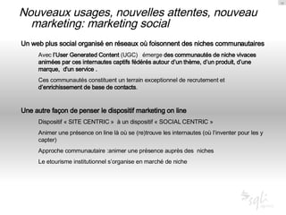 Nouveaux usages, nouvelles attentes, nouveau marketing: marketing social Un web plus social organisé en réseaux où foisonnent des niches communautaires Avec  l’User Generated Content  (UGC)  émerge  des communautés de niche vivaces animées par ces internautes captifs fédérés autour d’un thème, d’un produit, d’une marque,  d'un service . Ces communautés constituent un terrain exceptionnel de recrutement et  d’enrichissement de base de contacts .  Une autre façon de penser le dispositif marketing on line Dispositif « SITE CENTRIC »  à un dispositif « SOCIAL CENTRIC » Animer une présence on line là où se (re)trouve les internautes (où l’inventer pour les y capter) Approche communautaire :animer une présence auprès des  niches Le etourisme institutionnel s’organise en marché de niche 