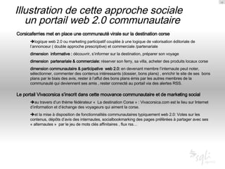 Illustration de cette approche sociale  un portail web 2.0 communautaire Corsicaferries met en place une communauté virale sur la destination corse   logique web 2.0 ou marketing participatif couplée à une logique de valorisation éditoriale de l’annonceur ( double approche prescriptive) et commerciale /partenariale dimension  informative :  découvrir, s’informer sur la destination, préparer son voyage dimension  partenariale & commerciale:  réserver son ferry, sa villa, acheter des produits locaux corse dimension communautaire & participative  web 2.0:  en devenant membre l’internaute peut noter, sélectionner, commenter des contenus intéressants (dossier, bons plans) , enrichir le site de ses  bons plans par le biais des avis, rester à l’affut des bons plans émis par les autres membres de la communauté qui deviennent ses amis , rester connecté au portail via des alertes RSS. Le portail Vivacorsica s’inscrit dans cette mouvance communautaire et de marketing social  au travers d’un thème fédérateur «  La destination Corse » : Vivacorsica.com est le lieu sur Internet d’information et d’échange des voyageurs qui aiment la corse.  et la mise à disposition de fonctionnalités communautaires typiquement web 2.0: Votes sur les contenus, dépôts d’avis des internautes, socialbookmarking des pages préférées à partager avec ses « alternautes »  par le jeu de mots clés affinitaires , flux rss… 