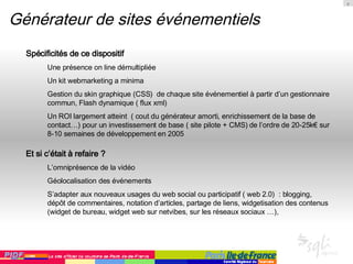 Générateur de sites événementiels Spécificités de ce dispositif Une présence on line démultipliée Un kit webmarketing a minima  Gestion du skin graphique (CSS)  de chaque site événementiel à partir d’un gestionnaire commun, Flash dynamique ( flux xml) Un ROI largement atteint  ( cout du générateur amorti, enrichissement de la base de contact…) pour un investissement de base ( site pilote + CMS) de l’ordre de 20-25k€ sur 8-10 semaines de développement en 2005 Et si c’était à refaire ? L’omniprésence de la vidéo Géolocalisation des événements S’adapter aux nouveaux usages du web social ou participatif ( web 2.0)  : blogging, dépôt de commentaires, notation d’articles, partage de liens, widgetisation des contenus (widget de bureau, widget web sur netvibes, sur les réseaux sociaux …),  
