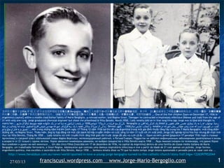 其中的五個孩子 [1936 年 12 月 17 日出生在阿根廷首都馬里奧 Bergoglio ，鐵路工人和雷吉娜•西沃裡在意大利中產階級家庭。青少年， 21 歲的他承包了呼吸道傳染病和生活，只有一個肺。豪爾赫畢業
的化學工程師，但選擇了祭司在別墅德沃托中， 1958 年 3 月阿瑪莉亞告訴夫人在電視上很長一段時間以前，豪爾赫是愛，我想和她結婚 ... One of the five children [born on December 17, 1936 in
Argentina's capital] within a middle class Italian family of Mario Bergoglio, a railroad worker, and Regina Sívori. Teenager he contracted a respiratory infectious disease and lives from the age of
21 with only one lung. Jorge graduated chemical engineer but chose the priesthood in Villa Devoto, March 1958… Lady Amalia told on tv that long time ago Jorge was in love and thought to
marry her... ‫ یکی از پنج فرزند در تاریخ71 دسامبر6391 در پایتخت آرژانتین به دنیا آمد در یک خانواده طبقه متوسط ایتالیا از ماریو‬Bergoglio، ‫ یک کارگر راه آهن، و‬Sívori ‫رجینا. نوجوان، او را به یک بیماری تنفسی های عفونی و‬
‫ زندگی از سن12 سالگی فقط با یک ریه قرارداد. خورخه مهندس شیمی فارغ التحصیل شده اما روحانیت در ویل‬Devoto ‫ را انتخاب، مارس سال8591 ... بانوی‬Amalia ‫گفت: در تلویزیون است که مدت زمان طولنی پیش خورخه در‬
‫ ... عشق و به فکر ازدواج با او‬Một trong những năm trẻ em [sinh ngày 17 Tháng 12 năm 1936 t ại th ủ đô c ủa Argentina trong m ột gia đình thu ộc t ầng l ớp trung l ưu Ý Mario Bergoglio, m ột công nhân
đường sắt, và Regina Sívori. Thiếu niên, ông ký hợp đồng với một căn bệnh hô h ấp truy ền nhiễm và cu ộc s ống t ừ năm 21 tu ổi v ới ch ỉ m ột ph ổi. Jorge t ốt nghi ệp k ỹ s ư hóa h ọc nh ưng đã ch ọn linh
mục tại Villa Devoto, Tháng Ba 1958 ... Lady Amalia nói trên truyền hình r ằng th ời gian dài tr ước Jorge đã yêu và c ưới cô ấy ... Один из пяти детей [родился 17 декабря 1936 года в столице
Аргентины] в средний класс итальянской семьи Марио Бергольо, железнодорожный рабочий, и Регина Сивори. Подросток он заболел инфекционным заболеванием дыхательных и жизнь
в возрасте от 21 только с одним легким. Хорхе закончил инженером-химиком, но выбрал священство в Villa Devoto марта 1958 ... Леди Амалия сказали по телевизору, что давно Хорхе
был влюблен и думал на ней жениться ... Um dos cinco filhos [nascidos em 17 de dezembro de 1936, na capital da Argentina] dentro de uma família de classe média italiana de Mario
Bergoglio, um trabalhador ferroviário, e Sívori Regina. Adolescente que contraiu uma doença respiratória infecciosa e vive a partir da idade de 21 com apenas um pulmão. Jorge formou
engenheiro químico, mas escolheu o sacerdócio em Villa Devoto, Março 1958 ... Senhora Amalia disse na TV que há muito tempo Jorge estava apaixonado e pensado para se casar com ela ...
     http://www.heraldsun.com.au/news/world/spurned-in-love-a-young-jorge-bergoglio-turned-to-the-catholic-church/story-fnd134gw-1226597952044

       27/03/13                     franciscusi.wordpress.com                                           www.Jorge-Mario-Bergoglio.com                                                                             1
 