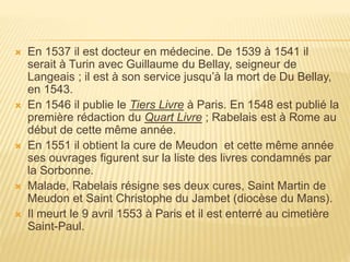  En 1537 il est docteur en médecine. De 1539 à 1541 il 
serait à Turin avec Guillaume du Bellay, seigneur de 
Langeais ; il est à son service jusqu’à la mort de Du Bellay, 
en 1543. 
 En 1546 il publie le Tiers Livre à Paris. En 1548 est publié la 
première rédaction du Quart Livre ; Rabelais est à Rome au 
début de cette même année. 
 En 1551 il obtient la cure de Meudon et cette même année 
ses ouvrages figurent sur la liste des livres condamnés par 
la Sorbonne. 
 Malade, Rabelais résigne ses deux cures, Saint Martin de 
Meudon et Saint Christophe du Jambet (diocèse du Mans). 
 Il meurt le 9 avril 1553 à Paris et il est enterré au cimetière 
Saint-Paul. 
 