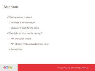 Selenium
• What selenium is about
– Browser automation tool
– Clean API, draft for the W3C
• Why Selenium for mobile testing ?
– API works for mobile
– API stability makes development easy
– Reusability
François Reynaud- EBAY INTERNATIONAL 4
 
